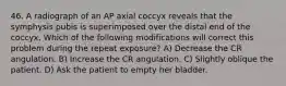 46. A radiograph of an AP axial coccyx reveals that the symphysis pubis is superimposed over the distal end of the coccyx. Which of the following modifications will correct this problem during the repeat exposure? A) Decrease the CR angulation. B) Increase the CR angulation. C) Slightly oblique the patient. D) Ask the patient to empty her bladder.