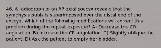 46. A radiograph of an AP axial coccyx reveals that the symphysis pubis is superimposed over the distal end of the coccyx. Which of the following modifications will correct this problem during the repeat exposure? A) Decrease the CR angulation. B) Increase the CR angulation. C) Slightly oblique the patient. D) Ask the patient to empty her bladder.