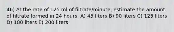 46) At the rate of 125 ml of filtrate/minute, estimate the amount of filtrate formed in 24 hours. A) 45 liters B) 90 liters C) 125 liters D) 180 liters E) 200 liters