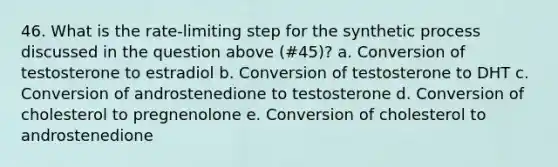 46. What is the rate-limiting step for the synthetic process discussed in the question above (#45)? a. Conversion of testosterone to estradiol b. Conversion of testosterone to DHT c. Conversion of androstenedione to testosterone d. Conversion of cholesterol to pregnenolone e. Conversion of cholesterol to androstenedione