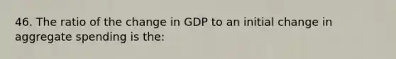 46. The ratio of the change in GDP to an initial change in aggregate spending is the: