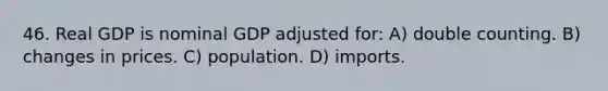 46. Real GDP is nominal GDP adjusted for: A) double counting. B) changes in prices. C) population. D) imports.