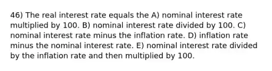 46) The real interest rate equals the A) nominal interest rate multiplied by 100. B) nominal interest rate divided by 100. C) nominal interest rate minus the inflation rate. D) inflation rate minus the nominal interest rate. E) nominal interest rate divided by the inflation rate and then multiplied by 100.