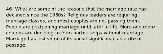 46) What are some of the reasons that the marriage rate has declined since the 1960s? Religious leaders are requiring marriage classes, and most couples are not passing them. People are postponing marriage until later in life. More and more couples are deciding to form partnerships without marriage. Marriage has lost some of its social significance as a rite of passage.