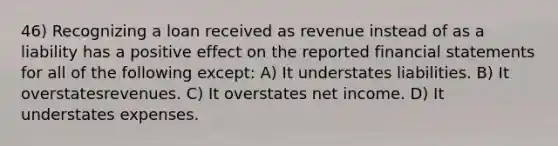 46) Recognizing a loan received as revenue instead of as a liability has a positive effect on the reported financial statements for all of the following except: A) It understates liabilities. B) It overstatesrevenues. C) It overstates net income. D) It understates expenses.