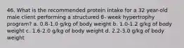 46. What is the recommended protein intake for a 32 year-old male client performing a structured 8- week hypertrophy program? a. 0.8-1.0 g/kg of body weight b. 1.0-1.2 g/kg of body weight c. 1.6-2.0 g/kg of body weight d. 2.2-3.0 g/kg of body weight