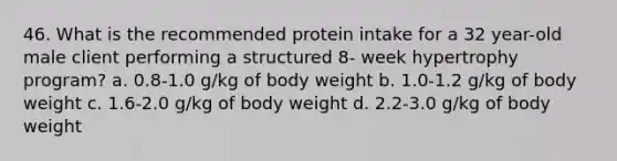 46. What is the recommended protein intake for a 32 year-old male client performing a structured 8- week hypertrophy program? a. 0.8-1.0 g/kg of body weight b. 1.0-1.2 g/kg of body weight c. 1.6-2.0 g/kg of body weight d. 2.2-3.0 g/kg of body weight