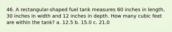 46. A rectangular-shaped fuel tank measures 60 inches in length, 30 inches in width and 12 inches in depth. How many cubic feet are within the tank? a. 12.5 b. 15.0 c. 21.0