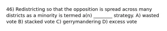 46) Redistricting so that the opposition is spread across many districts as a minority is termed a(n) ________ strategy. A) wasted vote B) stacked vote C) gerrymandering D) excess vote