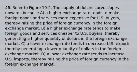 46. Refer to Figure 10-2. The supply of dollars curve slopes upwards because A) a higher exchange rate tends to make foreign goods and services more expensive for U.S. buyers, thereby raising the price of foreign currency in the foreign exchange market. B) a higher exchange rate tends to make foreign goods and services cheaper to U.S. buyers, thereby generating a higher quantity of dollars in the foreign exchange market. C) a lower exchange rate tends to decrease U.S. exports, thereby generating a lower quantity of dollars in the foreign exchange market. D) a lower exchange rate tends to increase U.S. imports, thereby raising the price of foreign currency in the foreign exchange market.