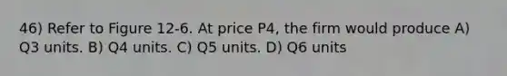 46) Refer to Figure 12-6. At price P4, the firm would produce A) Q3 units. B) Q4 units. C) Q5 units. D) Q6 units