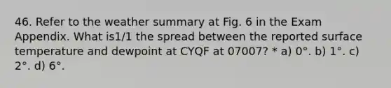 46. Refer to the weather summary at Fig. 6 in the Exam Appendix. What is1/1 the spread between the reported surface temperature and dewpoint at CYQF at 07007? * a) 0°. b) 1°. c) 2°. d) 6°.