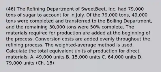 (46) The Refining Department of​ SweetBeet, Inc. had​ 79,000 tons of sugar to account for in July. Of the​ 79,000 tons,​ 49,000 tons were completed and transferred to the Boiling​ Department, and the remaining​ 30,000 tons were​ 50% complete. The materials required for production are added at the beginning of the process. Conversion costs are added evenly throughout the refining process. The​ weighted-average method is used. Calculate the total equivalent units of production for direct materials. A. ​49,000 units B. ​15,000 units C. ​64,000 units D. ​79,000 units (Ch. 18)