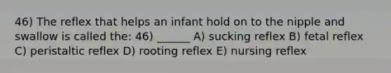 46) The reflex that helps an infant hold on to the nipple and swallow is called the: 46) ______ A) sucking reflex B) fetal reflex C) peristaltic reflex D) rooting reflex E) nursing reflex