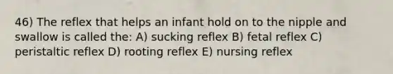 46) The reflex that helps an infant hold on to the nipple and swallow is called the: A) sucking reflex B) fetal reflex C) peristaltic reflex D) rooting reflex E) nursing reflex