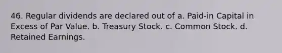 46. Regular dividends are declared out of a. Paid-in Capital in Excess of Par Value. b. Treasury Stock. c. Common Stock. d. Retained Earnings.