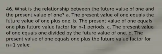 46. What is the relationship between the future value of one and the present value of one? a. The present value of one equals the future value of one plus one. b. The present value of one equals one plus future value factor for n-1 periods. c. The present value of one equals one divided by the future value of one. d. The present value of one equals one plus the future value factor for n+1 value