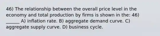 46) The relationship between the overall price level in the economy and total production by firms is shown in the: 46) ______ A) inflation rate. B) aggregate demand curve. C) aggregate supply curve. D) business cycle.