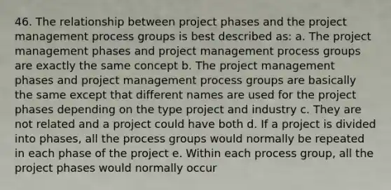 46. The relationship between project phases and the project management process groups is best described as: a. The project management phases and project management process groups are exactly the same concept b. The project management phases and project management process groups are basically the same except that different names are used for the project phases depending on the type project and industry c. They are not related and a project could have both d. If a project is divided into phases, all the process groups would normally be repeated in each phase of the project e. Within each process group, all the project phases would normally occur