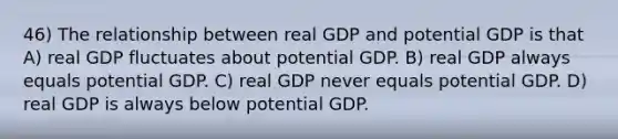 46) The relationship between real GDP and potential GDP is that A) real GDP fluctuates about potential GDP. B) real GDP always equals potential GDP. C) real GDP never equals potential GDP. D) real GDP is always below potential GDP.