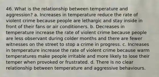 46. What is the relationship between temperature and aggression? a. Increases in temperature reduce the rate of violent crime because people are lethargic and stay inside in front of their fans or air conditioners. b. Decreases in temperature increase the rate of violent crime because people are less observant during colder months and there are fewer witnesses on the street to stop a crime in progress. c. Increases in temperature increase the rate of violent crime because warm temperatures make people irritable and more likely to lose their temper when provoked or frustrated. d. There is no clear relationship between temperature and aggressive behaviours.