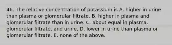 46. The relative concentration of potassium is A. higher in urine than plasma or glomerular filtrate. B. higher in plasma and glomerular filtrate than in urine. C. about equal in plasma, glomerular filtrate, and urine. D. lower in urine than plasma or glomerular filtrate. E. none of the above.