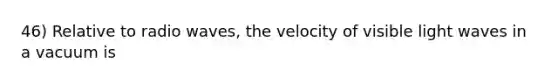 46) Relative to radio waves, the velocity of visible light waves in a vacuum is