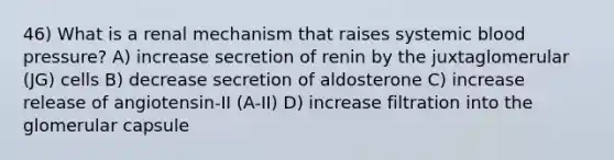 46) What is a renal mechanism that raises systemic blood pressure? A) increase secretion of renin by the juxtaglomerular (JG) cells B) decrease secretion of aldosterone C) increase release of angiotensin-II (A-II) D) increase filtration into the glomerular capsule