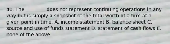 46. The ________ does not represent continuing operations in any way but is simply a snapshot of the total worth of a firm at a given point in time. A. income statement B. balance sheet C. source and use of funds statement D. statement of cash flows E. none of the above