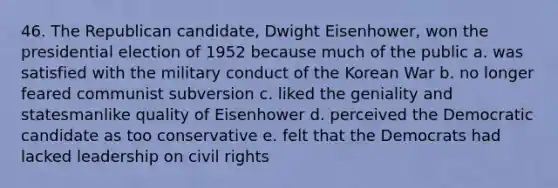 46. The Republican candidate, Dwight Eisenhower, won the presidential election of 1952 because much of the public a. was satisfied with the military conduct of the Korean War b. no longer feared communist subversion c. liked the geniality and statesmanlike quality of Eisenhower d. perceived the Democratic candidate as too conservative e. felt that the Democrats had lacked leadership on civil rights