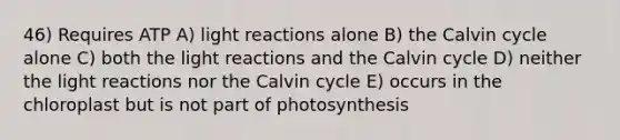 46) Requires ATP A) light reactions alone B) the Calvin cycle alone C) both the light reactions and the Calvin cycle D) neither the light reactions nor the Calvin cycle E) occurs in the chloroplast but is not part of photosynthesis