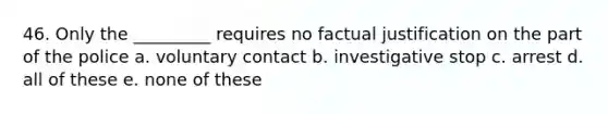 46. Only the _________ requires no factual justification on the part of the police a. voluntary contact b. investigative stop c. arrest d. all of these e. none of these