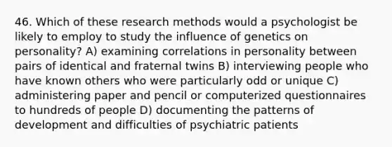 46. Which of these research methods would a psychologist be likely to employ to study the influence of genetics on personality? A) examining correlations in personality between pairs of identical and fraternal twins B) interviewing people who have known others who were particularly odd or unique C) administering paper and pencil or computerized questionnaires to hundreds of people D) documenting the patterns of development and difficulties of psychiatric patients