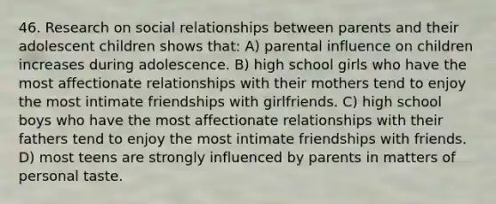 46. Research on social relationships between parents and their adolescent children shows that: A) parental influence on children increases during adolescence. B) high school girls who have the most affectionate relationships with their mothers tend to enjoy the most intimate friendships with girlfriends. C) high school boys who have the most affectionate relationships with their fathers tend to enjoy the most intimate friendships with friends. D) most teens are strongly influenced by parents in matters of personal taste.