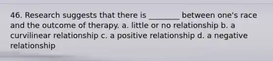 46. Research suggests that there is ________ between one's race and the outcome of therapy. a. little or no relationship b. a curvilinear relationship c. a positive relationship d. a negative relationship