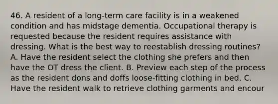 46. A resident of a long-term care facility is in a weakened condition and has midstage dementia. Occupational therapy is requested because the resident requires assistance with dressing. What is the best way to reestablish dressing routines? A. Have the resident select the clothing she prefers and then have the OT dress the client. B. Preview each step of the process as the resident dons and doffs loose-fitting clothing in bed. C. Have the resident walk to retrieve clothing garments and encour