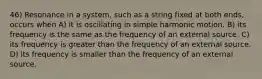 46) Resonance in a system, such as a string fixed at both ends, occurs when A) it is oscillating in simple harmonic motion. B) its frequency is the same as the frequency of an external source. C) its frequency is greater than the frequency of an external source. D) its frequency is smaller than the frequency of an external source.