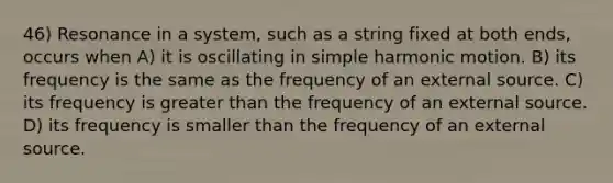 46) Resonance in a system, such as a string fixed at both ends, occurs when A) it is oscillating in simple harmonic motion. B) its frequency is the same as the frequency of an external source. C) its frequency is greater than the frequency of an external source. D) its frequency is smaller than the frequency of an external source.