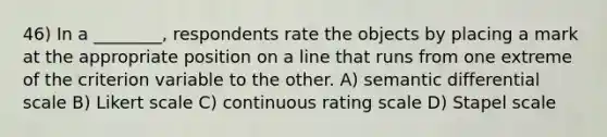 46) In a ________, respondents rate the objects by placing a mark at the appropriate position on a line that runs from one extreme of the criterion variable to the other. A) semantic differential scale B) Likert scale C) continuous rating scale D) Stapel scale