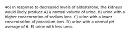 46) In response to decreased levels of aldosterone, the kidneys would likely produce A) a normal volume of urine. B) urine with a higher concentration of sodium ions. C) urine with a lower concentration of potassium ions. D) urine with a normal pH average of 6. E) urine with less urea.