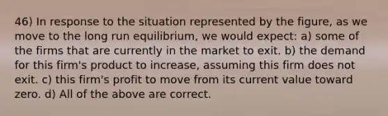 46) In response to the situation represented by the figure, as we move to the long run equilibrium, we would expect: a) some of the firms that are currently in the market to exit. b) the demand for this firm's product to increase, assuming this firm does not exit. c) this firm's profit to move from its current value toward zero. d) All of the above are correct.