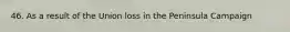 46. As a result of the Union loss in the Peninsula Campaign