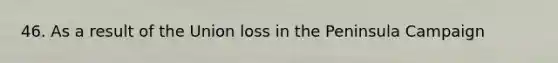 46. As a result of the Union loss in the Peninsula Campaign