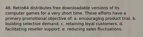 46. Retro64 distributes free downloadable versions of its computer games for a very short time. These efforts have a primary promotional objective of: a. encouraging product trial. b. building selective demand. c. retaining loyal customers. d. facilitating reseller support. e. reducing sales fluctuations.