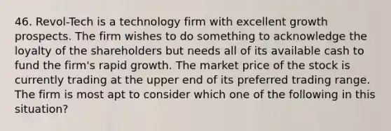 46. Revol-Tech is a technology firm with excellent growth prospects. The firm wishes to do something to acknowledge the loyalty of the shareholders but needs all of its available cash to fund the firm's rapid growth. The market price of the stock is currently trading at the upper end of its preferred trading range. The firm is most apt to consider which one of the following in this situation?