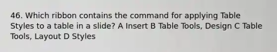 46. Which ribbon contains the command for applying Table Styles to a table in a slide? A Insert B Table Tools, Design C Table Tools, Layout D Styles