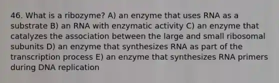 46. What is a ribozyme? A) an enzyme that uses RNA as a substrate B) an RNA with enzymatic activity C) an enzyme that catalyzes the association between the large and small ribosomal subunits D) an enzyme that synthesizes RNA as part of the transcription process E) an enzyme that synthesizes RNA primers during DNA replication