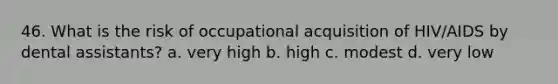 46. What is the risk of occupational acquisition of HIV/AIDS by dental assistants? a. very high b. high c. modest d. very low