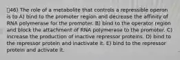 46) The role of a metabolite that controls a repressible operon is to A) bind to the promoter region and decrease the affinity of RNA polymerase for the promoter. B) bind to the operator region and block the attachment of RNA polymerase to the promoter. C) increase the production of inactive repressor proteins. D) bind to the repressor protein and inactivate it. E) bind to the repressor protein and activate it.