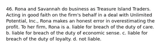 46. Rona and Savannah do business as Treasure Island Traders. Acting in good faith on the firm's behalf in a deal with Unlimited Potential, Inc., Rona makes an honest error in overestimating the profit. To her firm, Rona is a. liable for breach of the duty of care. b. liable for breach of the duty of economic sense. c. liable for breach of the duty of loyalty. d. not liable.